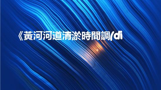 《黃河河道清淤時間調(diào)查：究竟需多久解決淤積問題？》